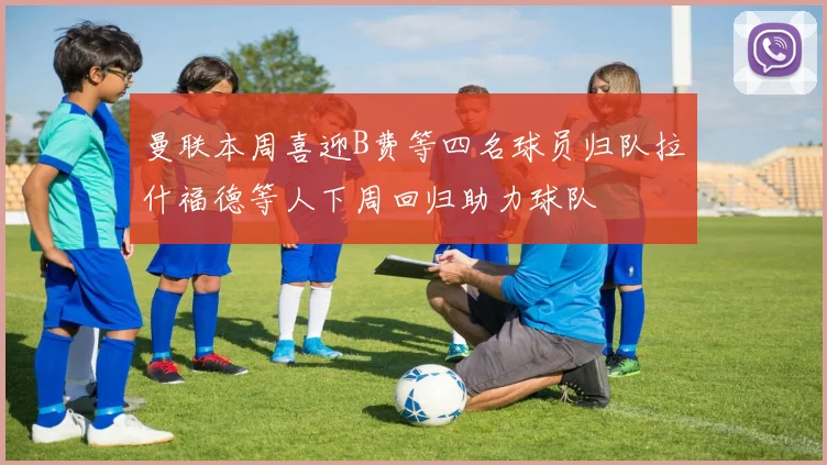 曼联本周喜迎B费等四名球员归队拉什福德等人下周回归助力球队
