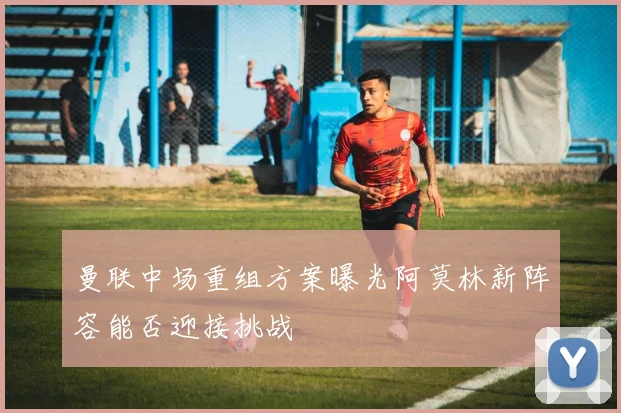 曼联中场重组方案曝光阿莫林新阵容能否迎接挑战