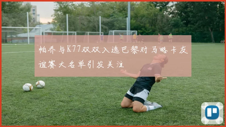 帕乔与K77双双入选巴黎对马略卡友谊赛大名单引发关注